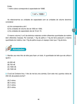 Então:
  1 metro cúbico corresponde à capacidade de 1000l.


                                          1 m³ = 1000

  Ao relacionarmos as unidades de capacidade com as unidades de volume devemos
considerar:

  a) Litro corresponde a dm3;
  b) As unidades de volume vão de 1000 em 1000;
  c) As unidades de capacidade vão de 10 em 10.

   O mesmo volume (1 cm3) de distintos materiais contém diferentes quantidades de matéria
(tem diferentes massas). Por exemplo, 1 Kg de palha e 1 Kg de terra possuem a mesma
quantidade de matéria, mas 1 Kg de palha ocupa um espaço maior que 1 Kg de terra.




1. Mamãe usa meio litro de leite para fazer um bolo. A quantidade de leite que ela utiliza é
igual a:

  (A) 500 ml.
  (B) 750 ml.
  (C) 1000 ml.
  (D) 1500 ml.

2. O avô de Cristiane tirou 1 litro de mel de uma colméia. Com este mel, quantos vidros de
250 ml, ele poderá encher?

  (A) 2 vidros.                        
  (B) 3 vidros.
  (C) 4 vidros.
  (D) 5 vidros.




                                               43
 