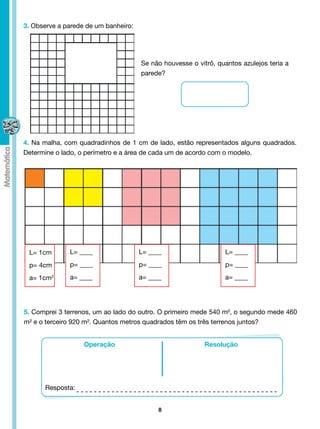 3. Observe a parede de um banheiro:




                                      Se não houvesse o vitrô, quantos azulejos teria a
                                      parede?




4. Na malha, com quadradinhos de 1 cm de lado, estão representados alguns quadrados.
Determine o lado, o perímetro e a área de cada um de acordo com o modelo.




 L= 1cm       L= ____                 L= ____                    L= ____

 p= 4cm       p= ____                 p= ____                    p= ____

 a= 1cm2      a= ____                 a= ____                    a= ____




5. Comprei 3 terrenos, um ao lado do outro. O primeiro mede 540 m², o segundo mede 460
m² e o terceiro 920 m². Quantos metros quadrados têm os três terrenos juntos?


                   Operação                                Resolução




      Resposta:


                                            8
 