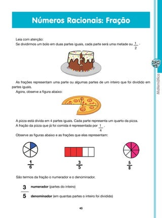 Números Racionais: Fração

  Leia com atenção:
  Se dividirmos um bolo em duas partes iguais, cada parte será uma metade ou 1 .
                                                                             2




  As frações representam uma parte ou algumas partes de um inteiro que foi dividido em
partes iguais.
  Agora, observe a figura abaixo:




  A pizza está divida em 4 partes iguais. Cada parte representa um quarto da pizza.
  A fração da pizza que já foi comida é representada por  1   .
                           			                            4
  Observe as figuras abaixo e as frações que elas representam:




  São termos da fração o numerador e o denominador.


      3     numerador (partes do inteiro)


      5     denominador (em quantas partes o inteiro foi dividido)


                                            45
 