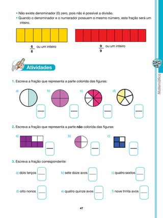 • Não existe denominador (0) zero, pois não é possível a divisão.
  • Quando o denominador e o numerador possuem o mesmo número, esta fração será um
     inteiro.




                 6    ou um inteiro                                                    9     ou um inteiro
                 6                                                                     9




1. Escreva a fração que representa a parte colorida das figuras:

  a)	                            b)                                c)                                d)




2. Escreva a fração que representa a parte não colorida das figuras:

  a)	                            	    	                b)                                       c)




3. Escreva a fração correspondente:


  a) dois terços  ____                         b) sete doze avos  ____                               c) quatro sextos  ____




  d) oito nonos   ____                         e) quatro quinze avos  ____                           f) nove trinta avos  ____




                                                                   47
 