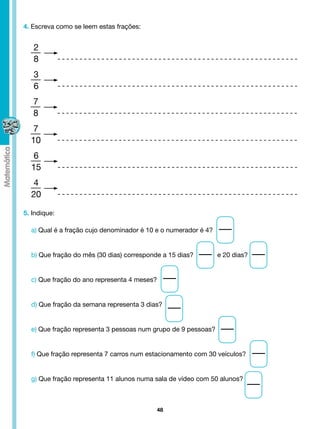 4. Escreva como se leem estas frações:


   2
   8
   3
   6
   7
   8
   7
  10
   6
  15
   4
  20

5. Indique:

  a) Qual é a fração cujo denominador é 10 e o numerador é 4?


  b) Que fração do mês (30 dias) corresponde a 15 dias?             e 20 dias?


  c) Que fração do ano representa 4 meses?


  d) Que fração da semana representa 3 dias?


  e) Que fração representa 3 pessoas num grupo de 9 pessoas?


  f) Que fração representa 7 carros num estacionamento com 30 veículos?


  g) Que fração representa 11 alunos numa sala de vídeo com 50 alunos?



                                              48
 