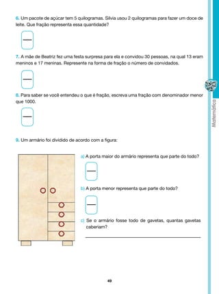 6. Um pacote de açúcar tem 5 quilogramas. Silvia usou 2 quilogramas para fazer um doce de
leite. Que fração representa essa quantidade?




7. A mãe de Beatriz fez uma festa surpresa para ela e convidou 30 pessoas, na qual 13 eram
meninos e 17 meninas. Represente na forma de fração o número de convidados.




8. Para saber se você entendeu o que é fração, escreva uma fração com denominador menor
que 1000.



  	



9. Um armário foi dividido de acordo com a figura:


                               a) A porta maior do armário representa que parte do todo?




                               b) A porta menor representa que parte do todo?




                               c) Se o armário fosse todo de gavetas, quantas gavetas
                                  caberiam?




                                             49
 