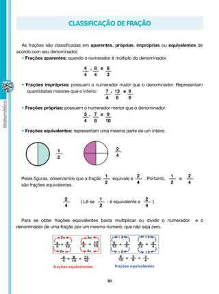 classificAÇÃO DE FRAÇÃO


  As frações são classificadas em aparentes, próprias, impróprias ou equivalentes de
acordo com seu denominador.
  • Frações aparentes: quando o numerador é múltiplo do denominador.

  					                               4 , 8 e 6
  					                               4   4   3

  • Frações impróprias: possuem o numerador maior que o denominador. Representam
    quantidades maiores que o inteiro:       7 , 13 e 9
                                             4    8   6

  • Frações próprias: possuem o numerador menor que o denominador.
    						                    3 , 7 e 9
     					                    4   8    10

  • Frações equivalentes: representam uma mesma parte de um inteiro.



                      1                                  2
                      2                                  4



                                           1                  2                    1            2
  Pelas figuras, observamos que a fração         equivale a         . Portanto,           e          
                                           2                  4                    2            4
  são frações equivalentes.


                          2                    1                          2
                                    ( Lê-se          : é equivalente a          )
                          4                    2                          4


  Para se obter frações equivalentes basta multiplicar ou dividir o numerador   e o
denominador de uma fração por um mesmo número, que não seja zero.




                                                    50
 