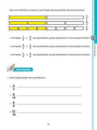 Veja como identificar se duas ou mais frações são equivalentes através de desenho:

                                                                                                 1
                                                                                                 2
                                                                                                 2
                                                                                                 4
                                                                                                 4
                                                                                                 8


                   1            2
  a) As frações           e            são equivalentes, porque representam a mesma parte do inteiro.
                   2            4

                   2             4
  b) As frações            e            são equivalentes, porque representam a mesma parte do inteiro.
                   4             8

                   1             4
  c) As frações            e            são equivalentes, porque representam a mesma parte do inteiro.
                   2             8




1. Quais frações podem ser equivalentes a:



        6
  a)           ________________________________________________________________
      5
       8
  b)           ________________________________________________________________
     14
        6
  c)           ________________________________________________________________
      8

     12
  d)           ________________________________________________________________
     16


                                                 51
 