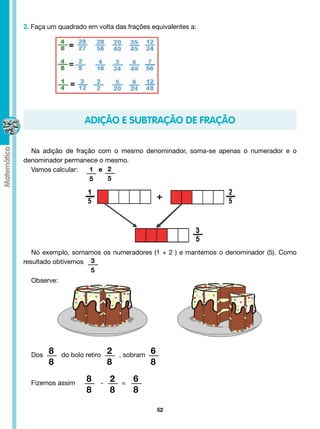 2. Faça um quadrado em volta das frações equivalentes a:




                        ADIÇÃO E SUBTRAÇÃO DE FRAÇÃO

  Na adição de fração com o mesmo denominador, soma-se apenas o numerador e o
denominador permanece o mesmo.
  Vamos calcular:  1 e 2
                   5    5




   No exemplo, somamos os numeradores (1 + 2 ) e mantemos o denominador (5). Como
resultado obtivemos    3
                       5
  Observe:




        8                       2
  Dos          do bolo retiro          , sobram   6
         8                       8                8
                        8         2
  Fizemos assim              -          =
                                            6
                        8         8         8

                                                      52
 