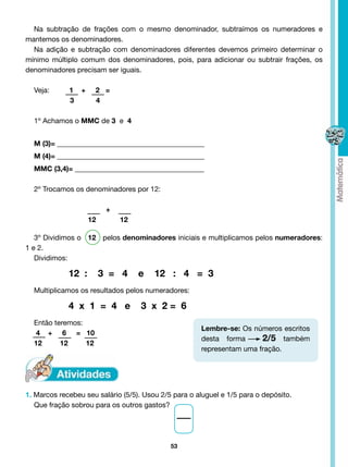 Na subtração de frações com o mesmo denominador, subtraímos os numeradores e
mantemos os denominadores.
  Na adição e subtração com denominadores diferentes devemos primeiro determinar o
mínimo múltiplo comum dos denominadores, pois, para adicionar ou subtrair frações, os
denominadores precisam ser iguais.

  Veja:         1   +    2 =
                3        4

  1º Achamos o MMC de 3 e 4


  M (3)= _________________________________________
  M (4)= _________________________________________
  MMC (3,4)= ____________________________________

  2º Trocamos os denominadores por 12:

                              +
                        12        12

   3º Dividimos o   12 pelos denominadores iniciais e multiplicamos pelos numeradores:
1 e 2.
   Dividimos:	

  		          12 :           3 = 4     e   12 : 4 = 3
  Multiplicamos os resultados pelos numeradores:

  		          4 x 1 = 4 e              3 x 2= 6
  Então teremos:
                                                      Lembre-se: Os números escritos
   4 + 6 = 10
                                                      desta forma  2/5 também
  12      12     12
                                                      representam uma fração.




1. Marcos recebeu seu salário (5/5). Usou 2/5 para o aluguel e 1/5 para o depósito.
   Que fração sobrou para os outros gastos?




                                             53
 