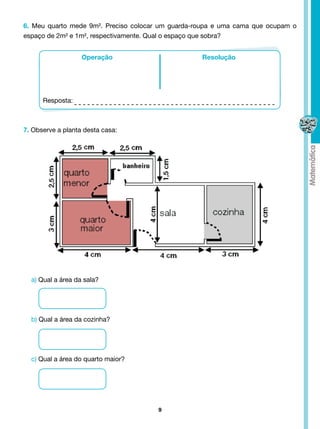 6. Meu quarto mede 9m². Preciso colocar um guarda-roupa e uma cama que ocupam o
espaço de 2m² e 1m², respectivamente. Qual o espaço que sobra?


                   Operação                        Resolução




      Resposta:



7. Observe a planta desta casa:




  a) Qual a área da sala?




  b) Qual a área da cozinha?




  c) Qual a área do quarto maior?




                                       9
 
