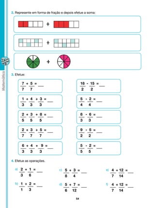 2. Represente em forma de fração e depois efetue a soma:




3. Efetue:

       7 + 5 =                                    18 - 15 =
       7     7                                    2    2

       1 + 4 + 3 =                                5 - 2 =
       3     3     3                              4   4

       2 + 3 + 8 =                                8 - 6 =
       5     5     5                              3   3

       2 + 3 + 5 =                                9 - 5 =
       7     7     7                              2   2

       6 + 4 + 9 =                                5 - 2 =
       3     3     3                              5   5

4. Efetue as operações.

  a) 2 + 1 =                    c) 5 + 3 =                    e) 4 + 12 =
      3      6                     8     4                         7   14
  b) 1 + 2 =                    d) 5 + 7 =                    f)   4 + 12 =
      1      3                     6    12                         7   14

                                             54
 
