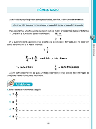número misto


  As frações impróprias podem ser representadas, também, como um número misto.

       Número misto é aquele composto por uma parte inteira e uma parte fracionária.

  Para transformar uma fração imprópria em número misto, procedemos da seguinte forma:
  1º Dividimos o numerador pelo denominador: 	    11 8

                                                     3    1
  2º O quociente será a parte inteira e o resto será o númerador da fração, que no caso tem
como denominador o 8. Assim teremos:

                                         1 3
                                           8

                     11 = 1 3       um inteiro e três oitavos
                      8     8

           1= parte inteira
                                                     3 = parte fracionada
                                                     8
  Assim, as frações maiores do que a unidade podem ser escritas através da combinação de
uma parte inteira e uma parte fracionária.




1. Leia e escreva os números a seguir:

  a)   2 1
         5
  b)   3 2
         6
  c)   7 4
         6
  d)   8 5
         7
                                            55
 