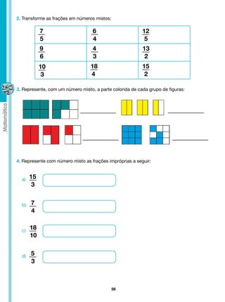 2. Transforme as frações em números mistos:

            7                      6                      12
            5                      4                       5
            9                      4                      13
            6                      3                       2
            10                    18                      15
             3                    4                        2

3. Represente, com um número misto, a parte colorida de cada grupo de figuras:




4. Represente com número misto as frações impróprias a seguir:


  a)   15
        3


  b)   7
       4


  c)
       18
       10


  d)   5
       3



                                              56
 