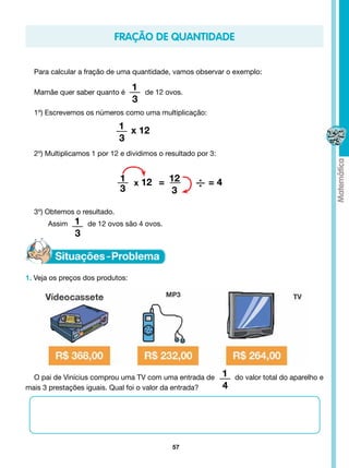 fração de quantidade


  Para calcular a fração de uma quantidade, vamos observar o exemplo:

  Mamãe quer saber quanto é
                                  1   de 12 ovos.
                                  3
  1º) Escrevemos os números como uma multiplicação:
                              1 x 12
                              3
  2º) Multiplicamos 1 por 12 e dividimos o resultado por 3:


                              1 x 12 = 12
                              3        3
                                                    ÷=4
  3º) Obtemos o resultado.	
      Assim   1   de 12 ovos são 4 ovos.
              3



1. Veja os preços dos produtos:




  O pai de Vinícius comprou uma TV com uma entrada de         1   do valor total do aparelho e
mais 3 prestações iguais. Qual foi o valor da entrada?        4




                                              57
 