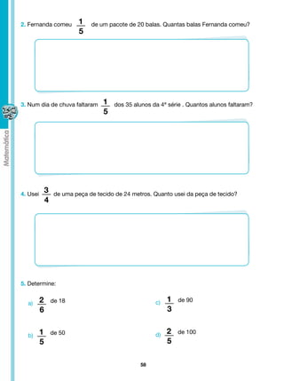 2. Fernanda comeu          1    de um pacote de 20 balas. Quantas balas Fernanda comeu?
                           5




3. Num dia de chuva faltaram        1   dos 35 alunos da 4ª série . Quantos alunos faltaram?
                                    5




4. Usei
              3    de uma peça de tecido de 24 metros. Quanto usei da peça de tecido?
              4




5. Determine:


  a)      2       de 18                                c)   1   de 90
          6                                                 3


  b)      1       de 50                                d)   2   de 100
          5                                                 5

                                                  58
 