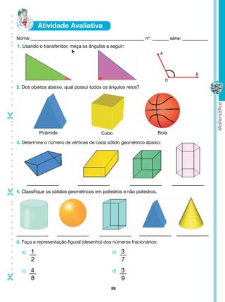 - - - - - - - - - - -- -- - - -




                                  Nome:_________________________________________________ nº: _______ série: ___________
                                  1. Usando o transferidor, meça os ângulos a seguir:
                                                                                                         A




                                                                                                                 B
                                                                                                             O
                                  2. Dos objetos abaixo, qual possui todos os ângulos retos?

- - - - - - - - - --




                                             Pirâmide                     Cubo                          Bola

                                  3. Determine o número de vértices de cada sólido geométrico abaixo:
-




                                  4. Classifique os sólidos geométricos em poliedros e não poliedros.
- - - - - - - - - - --




                                  5. Faça a representação figural (desenho) dos números fracionários:

                                    a)   1                                     b)   3
                                         2                                          7
                                    c)   4                                     d)   3
-




                                         8                                          9
                                                                               59
 
