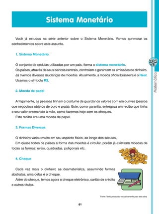 Sistema Monetário

  Você já estudou na série anterior sobre o Sistema Monetário. Vamos aprimorar os
conhecimentos sobre este assunto.


  1. Sistema Monetário


  O conjunto de cédulas utilizadas por um país, forma o sistema monetário.
  Os países, através de seus bancos centrais, controlam e garantem as emissões de dinheiro.
  Já tivemos diversas mudanças de moedas. Atualmente, a moeda oficial brasileira é o Real.
  Usamos o símbolo R$.


  2. Moeda de papel


  Antigamente, as pessoas tinham o costume de guardar os valores com um ourives (pessoa
que negociava objetos de ouro e prata). Este, como garantia, entregava um recibo que tinha
o seu valor preenchido à mão, como fazemos hoje com os cheques.
  Este recibo era uma moeda de papel.


  3. Formas Diversas


  O dinheiro variou muito em seu aspecto físico, ao longo dos séculos.
  Em quase todos os países a forma das moedas é circular, porém já existiram moedas de
todas as formas: ovais, quadradas, poligonais etc.


  4. Cheque


  Cada vez mais o dinheiro se desmaterializa, assumindo formas
abstratas, uma delas é o cheque.
  Além do cheque, temos agora o cheque eletrônico, cartão de crédito
e outros títulos.


                                                           Fonte: Texto produzido exclusivamente para esta obra.



                                             61
 