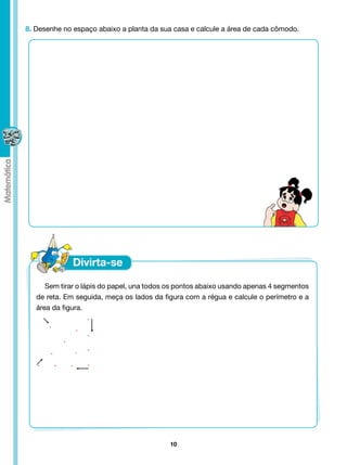 8. Desenhe no espaço abaixo a planta da sua casa e calcule a área de cada cômodo.




      Sem tirar o lápis do papel, una todos os pontos abaixo usando apenas 4 segmentos
   de reta. Em seguida, meça os lados da figura com a régua e calcule o perímetro e a
   área da figura.




                                           10
 