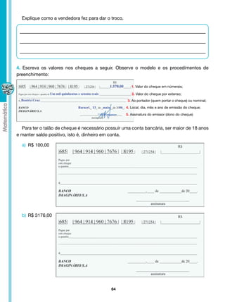 Explique como a vendedora fez para dar o troco.




4. Escreva os valores nos cheques a seguir. Observe o modelo e os procedimentos de
preenchimento:

                                                       1. Valor do cheque em númerais;

                                                       2. Valor do cheque por extenso;
                                                    3. Ao portador (quem portar o cheque) ou nominal;
                                                    4. Local, dia, mês e ano de emissão do cheque;

                                                    5. Assinatura do emissor (dono do cheque)


  Para ter o talão de cheque é necessário possuir uma conta bancária, ser maior de 18 anos
e manter saldo positivo, isto é, dinheiro em conta.

  a) R$ 100,00




  b) R$ 3176,00




                                            64
 