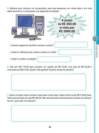 5. Mariana quer comprar um computador, para isso pesquisou em várias lojas e em uma
delas encontrou o computador nas seguintes condições:




  a) Quanto pagará se escolher comprar a prazo?


  b) Qual é a diferença dos valores a prazo e a vista?


  c) Qual é a melhor condição?


6. Taís tem R$ 176,00 para comprar um vestido de R$ 73,00, uma saia de R$ 25,00 e
uma bolsa de R$ 57,00. Quanto Taís gastará? Quanto ainda lhe sobrará?




7. Quero comprar duas cortinas novas para minha casa. Cada cortina custa R$ 218,00 reais.
Tenho para receber de vale R$ 780,00. Meu dinheiro será suficiente para comprar as cortinas?
Se sim, qual valor me sobrará?




                                             69
 