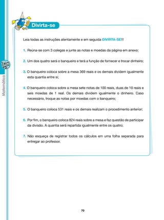 Leia todas as instruções atentamente e em seguida DIVIRTA-SE!!!


    1. 	Reúna-se com 3 colegas e junte as notas e moedas da página em anexo;


    2. 	Um dos quatro será o banqueiro e terá a função de fornecer e trocar dinheiro;


    3. O banqueiro coloca sobre a mesa 369 reais e os demais dividem igualmente
	     esta quantia entre si;


    4. O banqueiro coloca sobre a mesa sete notas de 100 reais, duas de 10 reais e
	     seis moedas de 1 real. Os demais dividem igualmente o dinheiro. Caso
	     necessário, troque as notas por moedas com o banqueiro;


    5. 	O banqueiro coloca 531 reais e os demais realizam o procedimento anterior;


    6. 	Por fim, o banqueiro coloca 824 reais sobre a mesa e faz questão de participar
	     da divisão. A quantia será repartida igualmente entre os quatro;


    7. Não esqueça de registrar todos os cálculos em uma folha separada para
	     entregar ao professor.




                                           70
 