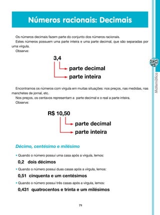 Números racionais: Decimais
  Os números decimais fazem parte do conjunto dos números racionais.
  Estes números possuem uma parte inteira e uma parte decimal, que são separadas por
uma vírgula.
  Observe:

                          3,4
                                    parte decimal
                                    parte inteira

  Encontramos os números com vírgula em muitas situações: nos preços, nas medidas, nas
manchetes de jornal, etc.
  Nos preços, os centavos representam a parte decimal e o real a parte inteira.
  Observe:


                      R$ 10,50
                                        parte decimal
                                        parte inteira

  Décimo, centésimo e milésimo
  • Quando o número possui uma casa após a vírgula, lemos:

   0,2 dois décimos
  • Quando o número possui duas casas após a vírgula, lemos:

   0,51 cinquenta e um centésimos
  • Quando o número possui três casas após a vírgula, lemos:

   0,431 quatrocentos e trinta e um milésimos


                                           71
 