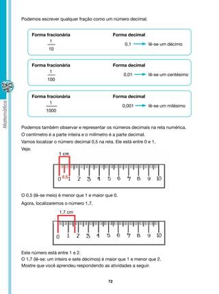 Podemos escrever qualquer fração como um número decimal.


        Forma fracionária                        Forma decimal
                1
                                                     0,1          lê-se um décimo
               10


        Forma fracionária                        Forma decimal
                1
                                                     0,01         lê-se um centésimo
              100


        Forma fracionária                        Forma decimal
                1
                                                    0,001         lê-se um milésimo
              1000


Podemos também observar e representar os números decimais na reta numérica.
O centímetro é a parte inteira e o milímetro é a parte decimal.
Vamos localizar o número decimal 0,5 na reta. Ele está entre 0 e 1.
Veja:




O 0,5 (lê-se meio) é menor que 1 e maior que 0.
Agora, localizaremos o número 1,7.
                     1,7 cm




Este número está entre 1 e 2.
O 1,7 (lê-se: um inteiro e sete décimos) é maior que 1 e menor que 2.
Mostre que você aprendeu respondendo as atividades a seguir.


                                            72
 