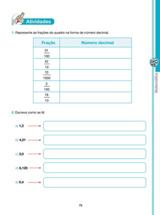 1. Represente as frações do quadro na forma de número decimal.


                   Fração                   Número decimal
                     31
                     100
                     42
                     10
                     10
                    1000
                         3
                     100
                     18
                     10


2. Escreva como se lê:



  a) 1,2



  b) 4,21



  c) 3,0



  d) 6,120



  e) 0,4




                                           73
 