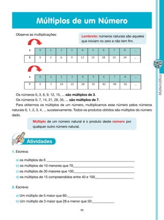 Múltiplos de um Número
  Observe as multiplicações:                  Lembrete: números naturais são aqueles
                                              que iniciam no zero e não tem fim.




  Os números 0, 3, 6, 9, 12, 15, ... são múltiplos de 3.
  Os números 0, 7, 14, 21, 28, 35, ... são múltiplos de 7.
  Para obtermos os múltiplos de um número, multiplicamos esse número pelos números
naturais 0, 1, 2, 3, 4, ... sucessivamente. Todos os produtos obtidos são múltiplos do número
dado.
              Múltiplo de um número natural é o produto deste número por
              qualquer outro número natural.




1. Escreva:

  a) os múltiplos de 6 ____________________________________________________
  b) os múltiplos de 10 menores que 70____________________________________
  c) os múltiplos de 30 maiores que 100____________________________________
  d) os múltiplos de 15 compreendidos entre 40 e 100_______________________


2. Escreva:

  a) Um múltiplo de 5 maior que 60:_______________
  b) Um múltiplo de 3 maior que 28 e menor que 50:_____________

                                             11
 