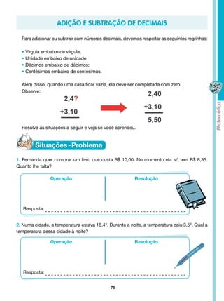 ADIÇÃO E SUBTRAÇÃO DE DECIMAIS

  Para adicionar ou subtrair com números decimais, devemos respeitar as seguintes regrinhas:

  • Vírgula embaixo de vírgula;
  • Unidade embaixo de unidade;
  • Décimos embaixo de décimos;
  • Centésimos embaixo de centésimos.

  Além disso, quando uma casa ficar vazia, ela deve ser completada com zero.
  Observe:




  Resolva as situações a seguir e veja se você aprendeu.




1. Fernanda quer comprar um livro que custa R$ 10,00. No momento ela só tem R$ 8,35.
Quanto lhe falta?

                Operação                                Resolução




   Resposta:


2. Numa cidade, a temperatura estava 18,4°. Durante a noite, a temperatura caiu 3,5°. Qual a
temperatura dessa cidade à noite?

                Operação                                Resolução




   Resposta:


                                             75
 