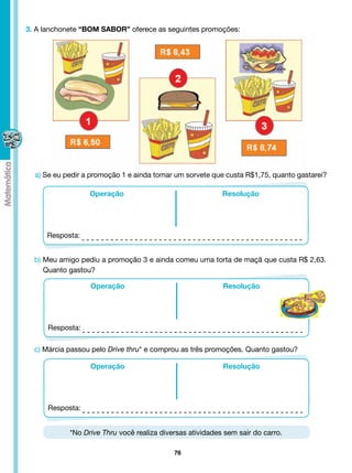 3. A lanchonete “BOM SABOR” oferece as seguintes promoções:




  a) Se eu pedir a promoção 1 e ainda tomar um sorvete que custa R$1,75, quanto gastarei?

                  Operação                                 Resolução




     Resposta:


  b) Meu amigo pediu a promoção 3 e ainda comeu uma torta de maçã que custa R$ 2,63.
     Quanto gastou?

                  Operação                                 Resolução




      Resposta:

  c) Márcia passou pelo Drive thru* e comprou as três promoções. Quanto gastou?

                  Operação                                 Resolução




      Resposta:


            *No Drive Thru você realiza diversas atividades sem sair do carro.

                                            76
 