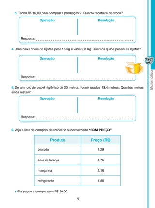 d) Tenho R$ 10,00 para comprar a promoção 2. Quanto receberei de troco?

                   Operação                                Resolução




      Resposta:


4. Uma caixa cheia de lajotas pesa 18 kg e vazia 2,8 Kg. Quantos quilos pesam as lajotas?

                   Operação                                Resolução




      Resposta:


5. De um rolo de papel higiênico de 20 metros, foram usados 13,4 metros. Quantos metros
ainda restam?

                   Operação                                Resolução




      Resposta:



6. Veja a lista de compras de Izabel no supermercado “BOM PREÇO”:


                             Produto                  Preço (R$)

                  biscoito                                 1,29


                  bolo de laranja                          4,75


                  margarina                                2,10


                  refrigerante                             1,80


  • Ela pagou a compra com R$ 20,00.

                                            77
 