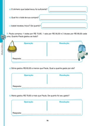 a) O dinheiro que Izabel levou foi suficiente?



  b) Qual foi o total de sua compra?



  c) Izabel recebeu troco? De quanto?



7. Paula comprou 1 bolsa por R$ 75,80, 1 saia por R$ 56,00 e 2 blusas por R$ 68,00 cada
uma. Quanto Paula gastou ao todo?


                   Operação                              Resolução




      Resposta:



  a) Sônia gastou R$ 60,00 a menos que Paula. Qual a quantia gasta por ela?


                   Operação                              Resolução




      Resposta:



  b) Maria gastou R$ 79,60 a mais que Paula. De quanto foi seu gasto?


                   Operação                              Resolução




      Resposta:


                                              78
 