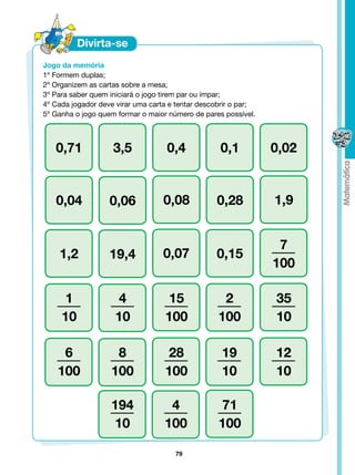 Jogo da memória
1º Formem duplas;
2º Organizem as cartas sobre a mesa;
3º Para saber quem iniciará o jogo tirem par ou ímpar;
4º Cada jogador deve virar uma carta e tentar descobrir o par;
5º Ganha o jogo quem formar o maior número de pares possível.



   0,71             3,5             0,4            0,1           0,02


   0,04            0,06            0,08           0,28           1,9


                                                                  7
    1,2            19,4            0,07           0,15
                                                                 100

      1               4            15               2            35
     10              10            100             100           10

     6              8              28               19           12
    100            100             100              10           10

                   194              4              71
                    10             100             100

                                      79
 