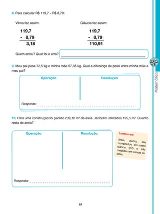 8. Para calcular R$ 119,7 – R$ 8,79:


  Vilma fez assim: 				                      Gláucia fez assim:

     119,7                                         119,7
     - 8,79                                       - 8,79
        3,18                                       110,91

  Quem errou? Qual foi o erro?


9. Meu pai pesa 72,5 kg e minha mãe 57,35 kg. Qual a diferença de peso entre minha mãe e
meu pai?

                   Operação                                Resolução




      Resposta:



10. Para uma construção foi pedido 239,18 m³ de areia. Já foram utilizados 195,5 m³. Quanto
resta de areia?


         Operação                             Resolução                Lembre-se
                                                                                 :
                                                                       Areia,  pedra,
                                                                      comprados          são
                                                                                  em metro
                                                                      cúbico (m
                                                                                ³) e são
                                                                      medidas em
                                                                                  caixas ou
                                                                     latas.




 Resposta:




                                            81
 