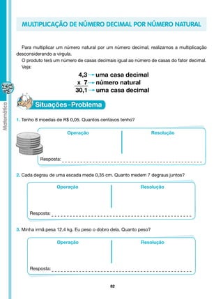 MULTIPLICAÇÃO DE NÚMERO DECIMAL POR NÚMERO NATURAL


  Para multiplicar um número natural por um número decimal, realizamos a multiplicação
desconsiderando a vírgula.
  O produto terá um número de casas decimais igual ao número de casas do fator decimal.
  Veja:
                            4,3     uma casa decimal
                            x 7     número natural
                           30,1	    uma casa decimal



1. Tenho 8 moedas de R$ 0,05. Quantos centavos tenho?

                       Operação                                  Resolução




           Resposta:


2. Cada degrau de uma escada mede 0,35 cm. Quanto medem 7 degraus juntos?

                  Operação                               Resolução




      Resposta:


3. Minha irmã pesa 12,4 kg. Eu peso o dobro dela. Quanto peso?

                  Operação                               Resolução




      Resposta:


                                           82
 