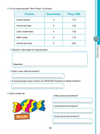 4. Fui ao supermercado “Bom Preço” e comprei:

                  Produto               Quantidade              Preço (R$)

          Creme de leite                          4                  1,75

          Farinha de trigo                        6                  1,24

          Leite condensado                        4                  1,83

          Milho verde                             3                  1,15

          Farinha de rosca                        2                  0,85


  a) Calcule o valor pago em cada produto.




      Resposta:


  b) Qual o valor total da compra?



  c) É possível pagar essa compra com R$ 20,00? Sobrará ou faltará dinheiro?




5. Qual o preço de:
                                                  a) Meia dúzia de bombons?




                                                  b) Uma dúzia de bombons?




                                                  c) Duas dúzias de bombons?




                                             83
 