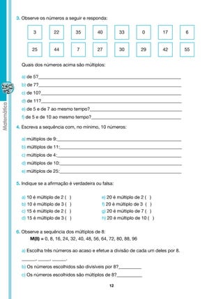 3. Observe os números a seguir e responda:


        3          22           35       40         33          0        17     6


        25         44           7        27         30          29       42     55


  Quais dos números acima são múltiplos:

  a) de 5?______________________________________________________________
  b) de 7?______________________________________________________________
  c) de 10?_____________________________________________________________
  d) de 11?_____________________________________________________________
  e) de 5 e de 7 ao mesmo tempo?________________________________________
  f) de 5 e de 10 ao mesmo tempo?_______________________________________

4. Escreva a sequência com, no mínimo, 10 números:

  a) múltiplos de 9:______________________________________________________
  b) múltiplos de 11:_____________________________________________________
  c) múltiplos de 4:______________________________________________________
  d) múltiplos de 10:_____________________________________________________
  e) múltiplos de 25:_____________________________________________________

5. Indique se a afirmação é verdadeira ou falsa:


  a) 10 é múltiplo de 2 (   )               e) 20 é múltiplo de 2 ( )
  b) 10 é múltiplo de 3 (   )               f) 20 é múltiplo de 3 ( )
  c) 15 é múltiplo de 2 (   )               g) 20 é múltiplo de 7 ( )
  d) 15 é múltiplo de 3 (   )               h) 20 é múltiplo de 10 ( )


6. Observe a sequência dos múltiplos de 8:
	     M(8) = 0, 8, 16, 24, 32, 40, 48, 56, 64, 72, 80, 88, 96

  a) Escolha três números ao acaso e efetue a divisão de cada um deles por 8.
  ______, _____, ______.
  b) Os números escolhidos são divisíveis por 8?__________
  c) Os números escolhidos são múltiplos de 8?___________

                                              12
 