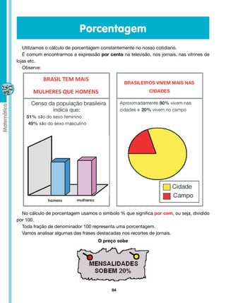 Porcentagem
   Utilizamos o cálculo de porcentagem constantemente no nosso cotidiano.
   É comum encontrarmos a expressão por cento na televisão, nos jornais, nas vitrines de
lojas etc.
   Observe:




  No cálculo de porcentagem usamos o símbolo % que significa por cem, ou seja, dividido
por 100.
  Toda fração de denominador 100 representa uma porcentagem.
  Vamos analisar algumas das frases destacadas nos recortes de jornais.
                                     O preço sobe




                                           84
 