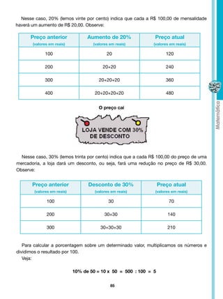 Nesse caso, 20% (lemos vinte por cento) indica que cada a R$ 100,00 de mensalidade
haverá um aumento de R$ 20,00. Observe:

      Preço anterior               Aumento de 20%              Preço atual
       (valores em reais)            (valores em reais)        (valores em reais)

             100                            20                        120

             200                          20+20                       240

             300                        20+20+20                      360

             400                      20+20+20+20                     480


                                        O preço cai




  Nesse caso, 30% (lemos trinta por cento) indica que a cada R$ 100,00 do preço de uma
mercadoria, a loja dará um desconto, ou seja, fará uma redução no preço de R$ 30,00.
Observe:


       Preço anterior              Desconto de 30%                 Preço atual
        (valores em reais)            (valores em reais)       (valores em reais)

              100                            30                        70

              200                          30+30                       140

              300                        30+30+30                      210


   Para calcular a porcentagem sobre um determinado valor, multiplicamos os números e
dividimos o resultado por 100.
   Veja:

                             10% de 50 = 10 x 50 = 500 : 100 = 5


                                              85
 