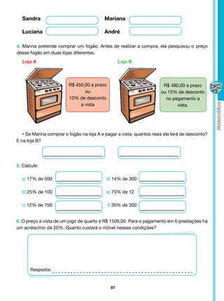Sandra					                             Mariana

  Luciana					                            André

4. Marina pretende comprar um fogão. Antes de realizar a compra, ela pesquisou o preço
desse fogão em duas lojas diferentes.
   Loja A                                          Loja B




                         R$ 450,00 a prazo                             R$ 480,00 a prazo
                                ou                                    ou 15% de desconto
                         10% de desconto                                no pagamento a
                              a vista                                        vista.




   • Se Marina comprar o fogão na loja A e pagar a vista, quantos reais ela terá de desconto?
E na loja B?




5. Calcule:

  a) 17% de 500                            d) 14% de 300

  b) 25% de 100                            e) 75% de 12

  c) 12% de 750                              f) 30% de 300


6. O preço à vista de um jogo de quarto é R$ 1500,00. Para o pagamento em 6 prestações há
um acréscimo de 20%. Quanto custará o móvel nessas condições?




       Resposta:


                                              87
 
