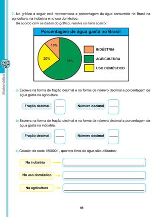 7. No gráfico a seguir está representada a porcentagem da água consumida no Brasil na
agricultura, na indústria e no uso doméstico.
   De acordo com os dados do gráfico, resolva os itens abaixo:




  a) Escreva na forma de fração decimal e na forma de número decimal a porcentagem de
     água gasta na agricultura.


        Fração decimal                      Número decimal



  b) Escreva na forma de fração decimal e na forma de número decimal a porcentagem de
     água gasta na indústria.


        Fração decimal                      Número decimal



  c) Calcule: de cada 180000 l , quantos litros de água são utilizados:


        Na indústria


      No uso doméstico


        Na agricultura




                                              88
 