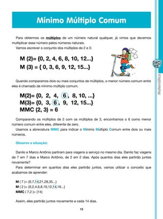 Mínimo Múltiplo Comum

  Para obtermos os múltiplos de um número natural qualquer, já vimos que devemos
multiplicar esse número pelos números naturais.
  Vamos escrever o conjunto dos múltiplos de 2 e 3:


     M (2)= {0, 2, 4, 6, 8, 10, 12...}
     M (3) = { 0, 3, 6, 9, 12, 15...}

   Quando comparamos dois ou mais conjuntos de múltiplos, o menor número comum entre
eles é chamado de mínimo múltiplo comum.


     M(2)= {0, 2, 4, 6 , 8, 10, ...}
     M(3)= {0, 3, 6 , 9, 12, 15...}
     MMC (2, 3) = 6
  Comparando os múltiplos de 2 com os múltiplos de 3, encontramos o 6 como menor
número comum entre eles, diferente de zero.
  Usamos a abreviatura MMC para indicar o Mínimo Múltiplo Comum entre dois ou mais
números.

  Observe a situação:

  Danilo e Marco Antônio partiram para viagens a serviço no mesmo dia. Danilo faz viagens
de 7 em 7 dias e Marco Antônio, de 2 em 2 dias. Após quantos dias eles partirão juntos
novamente?
  Para determinar em quantos dias eles partirão juntos, vamos utilizar o conceito que
acabamos de aprender:

  M ( 7 )= {0,7,14,21,28,35...}
  M ( 2 )= {0,2,4,6,8,10,12,14,16...}
  MMC ( 7,2 )= {14}

  Assim, eles partirão juntos novamente a cada 14 dias.

                                           13
 