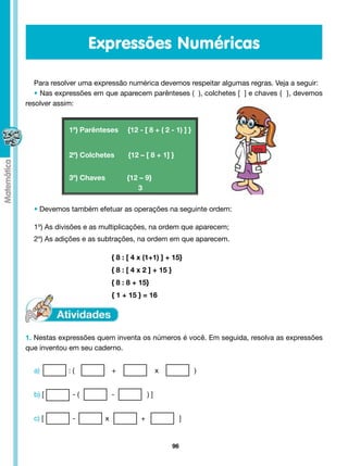 Expressões Numéricas

   Para resolver uma expressão numérica devemos respeitar algumas regras. Veja a seguir:
   • Nas expressões em que aparecem parênteses ( ), colchetes [ ] e chaves { }, devemos
resolver assim:


                1º) Parênteses     {12 - [ 8 + ( 2 - 1) ] }


                2º) Colchetes       {12 – [ 8 + 1] }


                3º) Chaves         {12 – 9}
                 			                  3

  • Devemos também efetuar as operações na seguinte ordem:

  1º) As divisões e as multiplicações, na ordem que aparecem;
  2º) As adições e as subtrações, na ordem em que aparecem.

  				                        { 8 : [ 4 x (1+1) ] + 15}
  				                        { 8 : [ 4 x 2 ] + 15 }
  				                        { 8 : 8 + 15}
                              { 1 + 15 } = 16




1. Nestas expressões quem inventa os números é você. Em seguida, resolva as expressões
que inventou em seu caderno.


  a) 	 	        :(	   	       +		                x	             )


  b) [ 		        - (		        -	            )]


  c) [      	    -        x             +                   ]


                                                       96
 