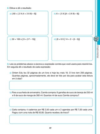 2. Efetue e dê o resultado:

  a) { 60 + [ 2 X (4 + 3 X 8) – 9]}               b) 6 + { 5 X [(4 + 3 X 8) – 9]}




  c) 30 + 100 x [ 9 + (17 – 16)]                  d) {9 + 6 X [ 14 + 2 – (5 - 5)]}




3. Leia os problemas abaixo e escreva a expressão correta que você usaria para resolvê-los.
Em seguida dê o resultado de cada expressão:

  a) Ontem Edu leu 32 páginas de um livro e hoje leu mais 18. O livro tem 200 páginas.
     Quantas páginas, aproximadamente, ele deve ter lido por dia para acabar esta leitura
     em 5 dias?




  b) Para a sua festa de aniversário, Camila comprou 9 garrafas de suco de laranja de 250 ml
     e 9 de suco de manga de 300 ml. Quantos ml de suco Camila comprou?




  c) Carla comprou 4 cadernos por R$ 2,50 cada um e 2 agendas por R$ 7,00 cada uma.
     Pagou com uma nota de R$ 50,00. Quanto recebeu de troco?




                                             97
 