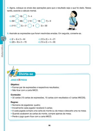4. Agora, coloque os sinais das operações para que o resultado seja o que foi dado. Nessa
tarefa, exercite o cálculo mental.

  a) (10      18)        7= 4

  b) (92 	    88) 	      [ 10 	      18) 	    7] = 0

  c) (115 	    5) + (1          4	       2) = 30


5. Assinale as expressões que foram resolvidas erradas. Em seguida, conserte-as.

  a) (2 + 4) x 3 = 44			              c) (13 x 2) + 4 = 21	
  b) (26 + 9) x 2 = 70                d) (13 x 2) + 4 = 30




   JOGO EXPRESS
   	
   Objetivo:
   • Formar par de expressões e respectivos resultados;
   • Não ficar com a carta MICO.

   Conteúdo:
   • 32 cartas (15 cartas de expressões, 15 cartas com resultados e 2 cartas MICOS).

   Regras:
   • Números de jogadores: quatro;
   • Inicialmente cada jogador receberá 5 cartas;
   • A cada jogada compre uma carta do monte ou da mesa e descarte uma na mesa;
   • Quando acabarem as cartas do monte, compre apenas da mesa;
   • Perde o jogo quem ficar com a carta MICO.



                                                   98
 