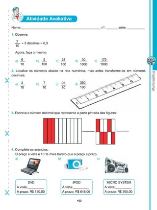 - - - - - - - - - - -- -- - - -




                                  Nome:_________________________________________________ nº: _______ série: ___________

                                  1. Observe:

                                    3
                                       = 3 décimos = 0,3
                                    10

                                    Agora, faça o mesmo:

                                    a)		6         b)		 5       c)		 28       d)		 30      e)     172
                                       10             100          100           1000           1000

                                  2. Localize os números abaixo na reta numérica, mas antes transforme-os em números
                                  decimais.





                                    a)		3         b)		 7       c)		 25       d)		350
- - - - - - - - - --




                                       10             10            10           100




                                  3. Escreva o número decimal que representa a parte pintada das figuras:
-
- - - - - - - - - - --




                                  4. Complete os anúncios:
                                     O preço a vista é 10 % mais barato que o preço a prazo.
                                     a)	                          b)                       c)




                                             DVD                            IPOD                   MICRO SYSTEM
                                     A vista:__________             A vista:__________            A vista:__________
-




                                     A prazo: R$ 150,00             A prazo: R$ 648,00            A prazo: R$ 365,00

                                                                              103
 