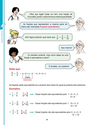 14
Olha que legal! Cada um tem uma fração de
chocolate, porém, todos temos a mesma quantidade.
Eu também entendi, mas como saber se uma
fração é equivalente a outra?
Ah!!! Agora entendi, quer dizer que:
1
3
=
2
6
=
5
15
As frações que representam a mesma parte do
inteiro são chamadas Frações equivalentes.
É simples, vou explicar!
Isso mesmo!
a
b
=
c
d
→ a ÷ b = c ÷ d → a . d = b . c
meios
extremos
As frações serão equivalentes se o produto dos meios for igual ao produto dos extremos.
Essas frações são equivalentes pois: 1 . 6 = 3 . 2
6 = 6
Essas frações são equivalentes pois: 1 . 15 = 3 . 5
						 15 = 15
Essas frações não são equivalentes pois: 3 . 4 ≠ 2 . 5
					 12 ≠ 10
Saiba que:
Exemplos:
a)
b)
c)
 