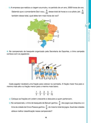 19
b) A empresa que realizou a viagem acumulou, no período de um ano, 5000 horas de voo.
Sabendo que o comandante Davi voou,
9
25
desse total de horas e o co-piloto Jair,
6
30
também desse total, qual deles tem mais horas de voo?
4. No campeonato de basquete organizado pela Secretaria de Esportes, o time campeão
contava com os jogadores:
Cada jogador receberá uma fração para colocar na camiseta. A fração maior fica para o
menino mais alto e a fração menor para o menino mais baixo.
1
2
,
2
3
,
3
5
,
5
6
,
7
15
a) Coloque as frações em ordem crescente e descubra a quem pertencem.
b) No campeonato, o time de basquete de Barueri ganhou
5
8
dos jogos que disputou e o
time da cidade de Cinco Passos ganhou
2
8
do mesmo total de jogos. Qual das cidades
obteve melhor classificação nesse campeonato?
Guilherme
Miguel
Gustavo
Gabriel
Fernando
 