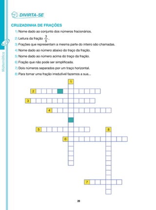 20
CRUZADINHA DE FRAÇÕES
1) Nome dado ao conjunto dos números fracionários.
2) Leitura da fração
3
5
.
3) Frações que representam a mesma parte do inteiro são chamadas.
4) Nome dado ao número abaixo do traço da fração.
5) Nome dado ao número acima do traço da fração.
6) Fração que não pode ser simplificada.
7) Dois números separados por um traço horizontal.
8) Para tornar uma fração irredutível fazemos a sua...
 