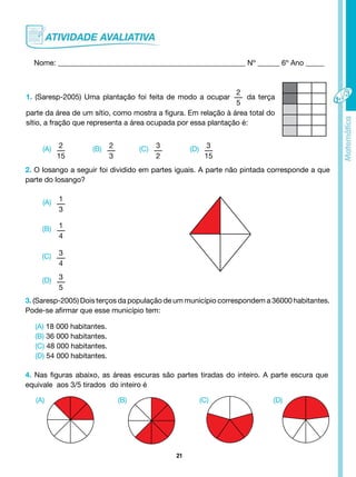 21
Nome: ___________________________________________________ Nº ______ 6º Ano _____
1. (Saresp-2005) Uma plantação foi feita de modo a ocupar
2
5
da terça
parte da área de um sítio, como mostra a figura. Em relação à área total do
sítio, a fração que representa a área ocupada por essa plantação é:
(B) (C) (D)
(A) 2
15
(A)
(A) (B) (C) (D)
1
3
(B) 1
4
(C) 3
4
(D) 3
5
2
3
3
2
3
15
2. O losango a seguir foi dividido em partes iguais. A parte não pintada corresponde a que
parte do losango?
3. (Saresp-2005) Dois terços da população de um município correspondem a 36000 habitantes.
Pode-se afirmar que esse município tem:
4. Nas figuras abaixo, as áreas escuras são partes tiradas do inteiro. A parte escura que
equivale aos 3/5 tirados do inteiro é
(A) 18 000 habitantes.
(B) 36 000 habitantes.
(C) 48 000 habitantes.
(D) 54 000 habitantes.
 