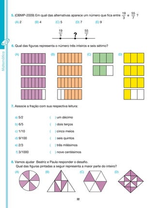 22
5. (OBMP-2009) Em qual das alternativas aparece um número que fica entre
19
3
e
55
7
?
(A) 2 (B) 4 (C) 5 (D) 7 (E) 9
6. Qual das figuras representa o número três inteiros e seis sétimo?
(A)
(A)
(B)
(B)
(C)
(C)
(D)
(D)
7. Associe a fração com sua respectiva leitura:
a) 5/2 ( ) um décimo
b) 6/5 ( ) dois terços
c) 1/10 ( ) cinco meios
d) 9/100 ( ) seis quintos
e) 2/3 ( ) três milésimos
f) 3/1000 ( ) nove centésimos
8. Vamos ajudar Beatriz e Paula responder o desafio.
Qual das figuras pintadas a seguir representa a maior parte do inteiro?
19
3
55
7
?
 