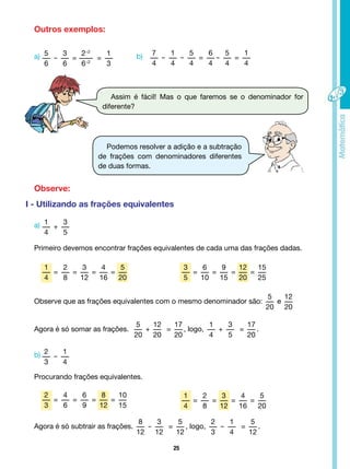 25
5
6
-
3
6
=
2÷2
6÷2
=
1
3
1
4
=
2
8
=
3
12
=
4
16
=
5
20
2
3
=
4
6
=
6
9
=
8
12
=
10
15
3
5
=
6
10
=
9
15
=
12
20
=
15
25
1
4
=
2
8
=
3
12
=
4
16
=
5
20
1
4
+
3
5
2
3
-
1
4
7
4
-
1
4
-
5
4
=
6
4
-
5
4
=
1
4
Outros exemplos:
a)
a)
b)
b)
Assim é fácil! Mas o que faremos se o denominador for
diferente?
Podemos resolver a adição e a subtração
de frações com denominadores diferentes
de duas formas.
Observe:
I - Utilizando as frações equivalentes
Primeiro devemos encontrar frações equivalentes de cada uma das frações dadas.
Observe que as frações equivalentes com o mesmo denominador são:
5
20
e
12
20
Agora é só somar as frações.
5
20
+
12
20
=
17
20
, logo,
1
4
+
3
5
=
17
20
.
Agora é só subtrair as frações.
8
12
-
3
12
=
5
12
, logo,
2
3
-
1
4
=
5
12
.
Procurando frações equivalentes.
 